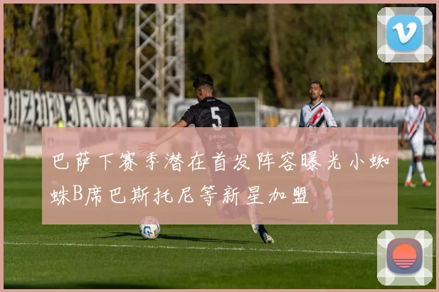 巴萨下赛季潜在首发阵容曝光小蜘蛛B席巴斯托尼等新星加盟