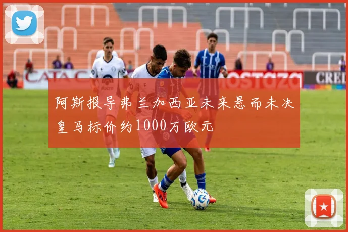 阿斯报导弗兰加西亚未来悬而未决皇马标价约1000万欧元