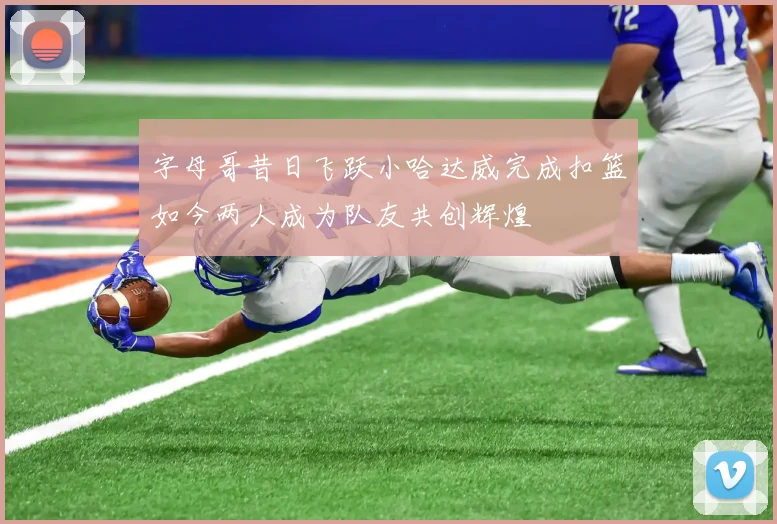 字母哥昔日飞跃小哈达威完成扣篮如今两人成为队友共创辉煌