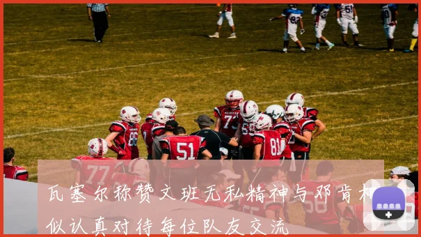 瓦塞尔称赞文班无私精神与邓肯相似认真对待每位队友交流