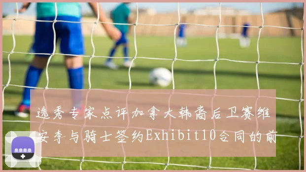 选秀专家点评加拿大韩裔后卫赛维安李与骑士签约Exhibit10合同的前景分析