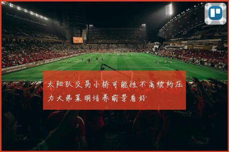 太阳队交易小桥可能性不高续约压力大弗莱明培养前景看好
