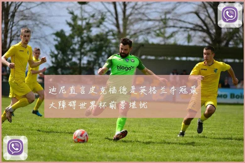 迪尼直言皮克福德是英格兰夺冠最大障碍世界杯前景堪忧