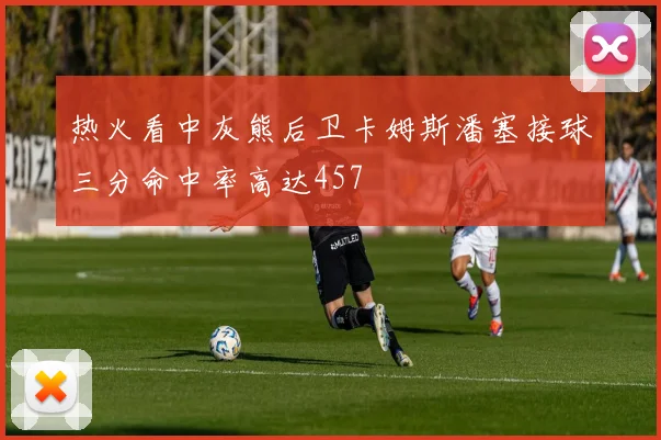 热火看中灰熊后卫卡姆斯潘塞接球三分命中率高达457