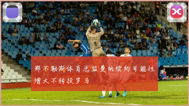 那不勒斯体育总监曼纳续约可能性增大不转投罗马