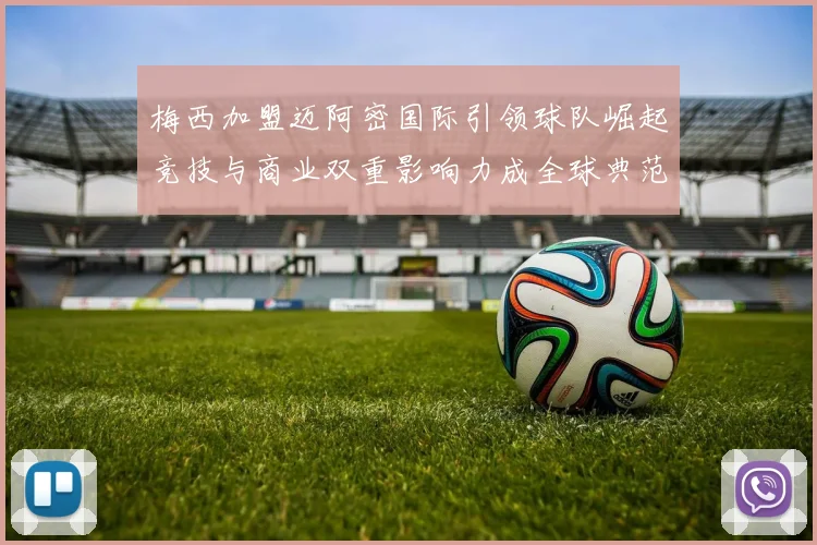 梅西加盟迈阿密国际引领球队崛起竞技与商业双重影响力成全球典范