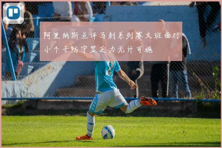 阿里纳斯点评马刺系列赛文班面对小个子防守显乏力无计可施