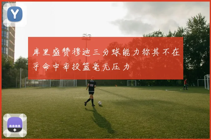 库里盛赞穆迪三分球能力称其不在乎命中率投篮毫无压力