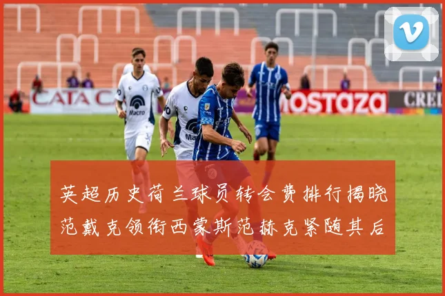 英超历史荷兰球员转会费排行揭晓范戴克领衔西蒙斯范赫克紧随其后