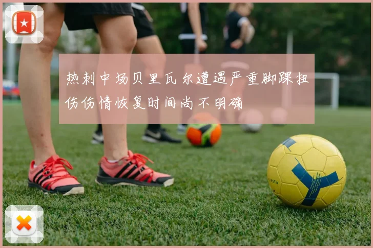 热刺中场贝里瓦尔遭遇严重脚踝扭伤伤情恢复时间尚不明确
