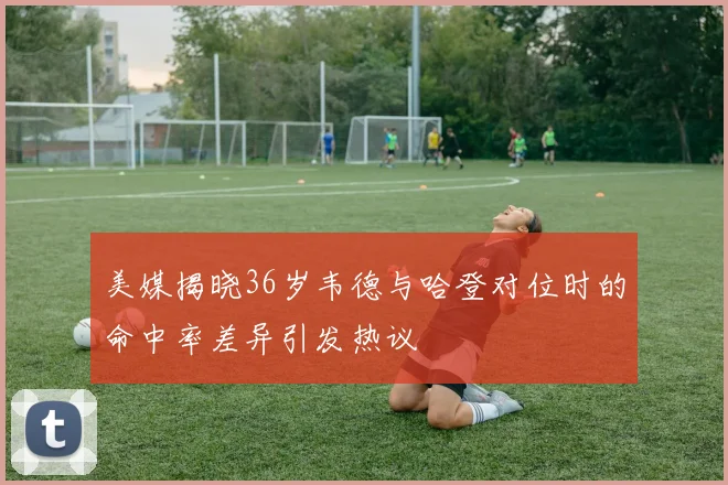 美媒揭晓36岁韦德与哈登对位时的命中率差异引发热议