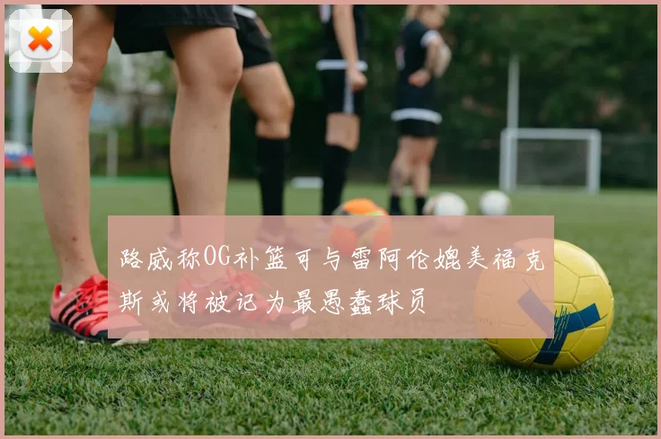 路威称OG补篮可与雷阿伦媲美福克斯或将被记为最愚蠢球员