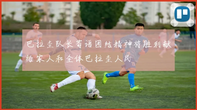 巴拉圭队长寄语团结精神将胜利献给家人和全体巴拉圭人民