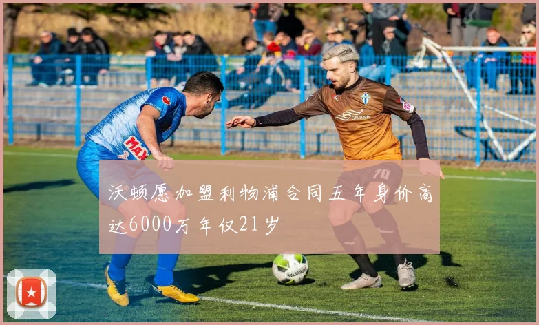 沃顿愿加盟利物浦合同五年身价高达6000万年仅21岁